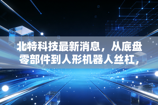 北特科技最新消息,从底盘零部件到人形机器人丝杠,这家隐形冠军能否撑起万亿梦想?
