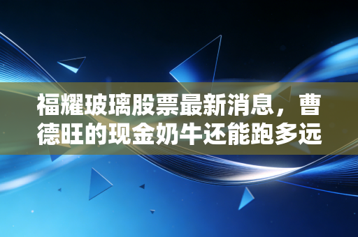 福耀玻璃股票最新消息,曹德旺的现金奶牛还能跑多远?深度解析背后的投资逻辑与生活哲学