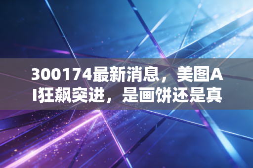 300174最新消息，美图AI狂飙突进，是画饼还是真金白银？深度解析背后的投资逻辑