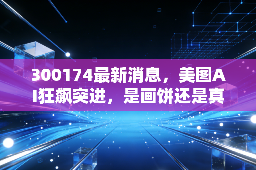 300174最新消息，美图AI狂飙突进，是画饼还是真金白银？深度解析背后的投资逻辑