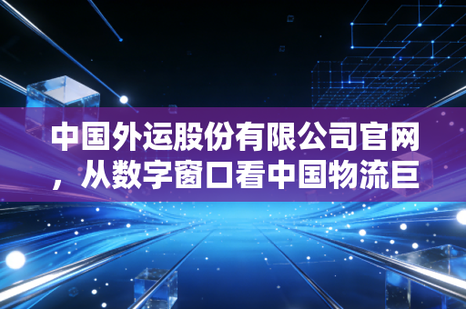 中国外运股份有限公司官网,从数字窗口看中国物流巨头的韧性变革