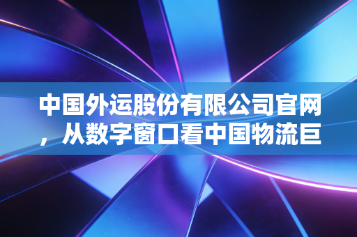 中国外运股份有限公司官网,从数字窗口看中国物流巨头的韧性变革