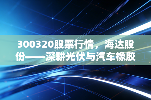 300320股票行情，海达股份——深耕光伏与汽车橡胶件的隐形冠军，这只细分龙头值得长线持有吗？