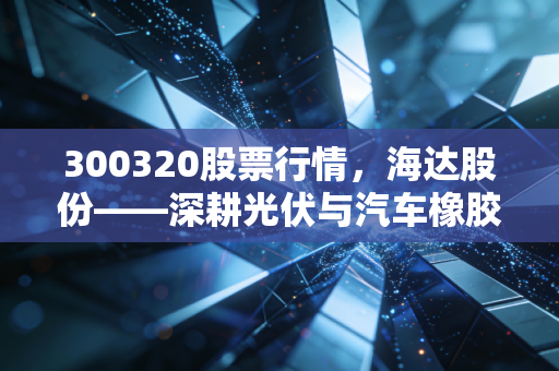 300320股票行情，海达股份——深耕光伏与汽车橡胶件的隐形冠军，这只细分龙头值得长线持有吗？