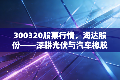 300320股票行情，海达股份——深耕光伏与汽车橡胶件的隐形冠军，这只细分龙头值得长线持有吗？