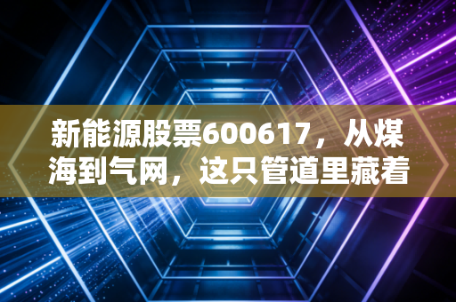 新能源股票600617,从煤海到气网,这只管道里藏着怎样的财富密码?