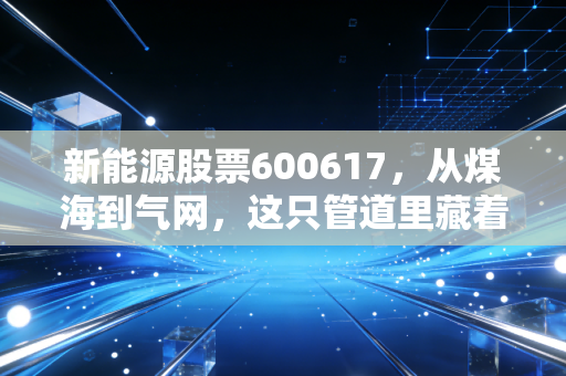 新能源股票600617,从煤海到气网,这只管道里藏着怎样的财富密码?