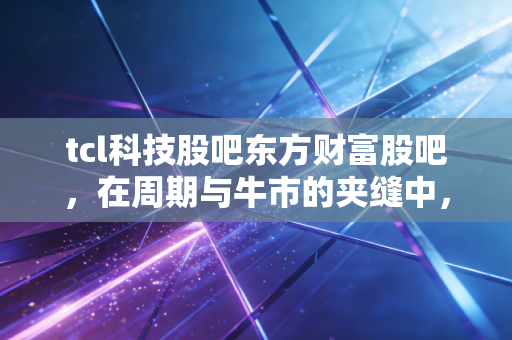 tcl科技股吧东方财富股吧,在周期与牛市的夹缝中,散户该如何安放那颗躁动的心?