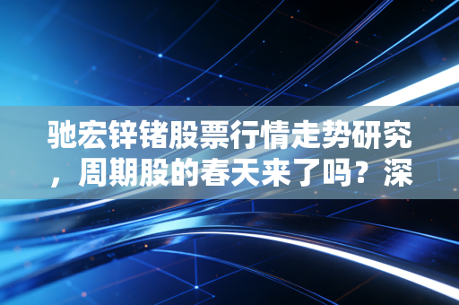 驰宏锌锗股票行情走势研究,周期股的春天来了吗?深度剖析这只老牌有色金属股