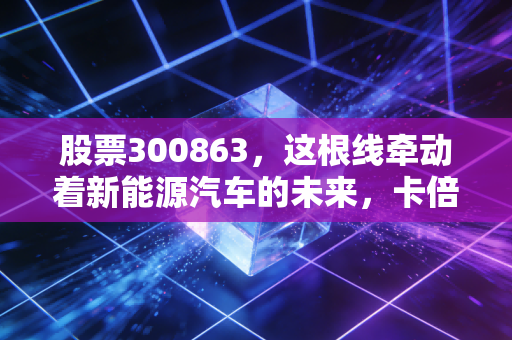 股票300863,这根线牵动着新能源汽车的未来,卡倍亿到底值不值得拿?