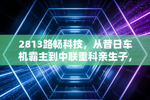 2813路畅科技，从昔日车机霸主到中联重科亲生子，这只股票还有多少想象力？