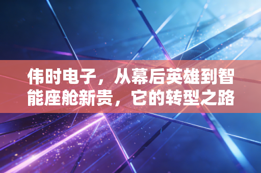 伟时电子,从幕后英雄到智能座舱新贵,它的转型之路能走多远?
