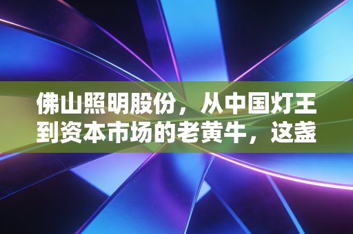 佛山照明股份,从中国灯王到资本市场的老黄牛,这盏灯还亮不亮?