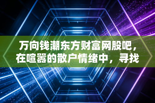 万向钱潮东方财富网股吧,在喧嚣的散户情绪中,寻找老牌汽配龙头的真实价值