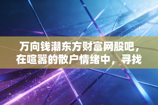 万向钱潮东方财富网股吧,在喧嚣的散户情绪中,寻找老牌汽配龙头的真实价值