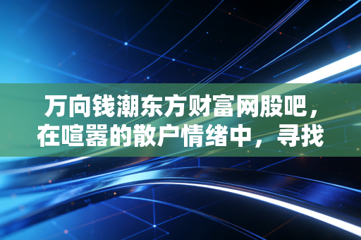 万向钱潮东方财富网股吧,在喧嚣的散户情绪中,寻找老牌汽配龙头的真实价值
