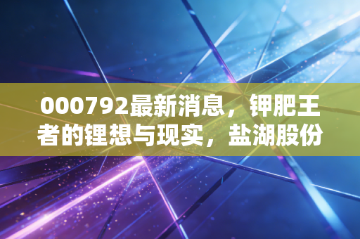 000792最新消息，钾肥王者的锂想与现实，盐湖股份还能重回巅峰吗？