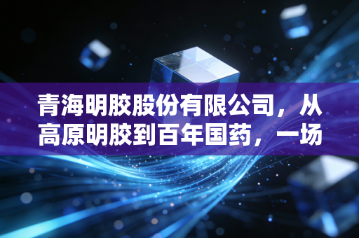 青海明胶股份有限公司,从高原明胶到百年国药,一场跨越时代的资本蜕变
