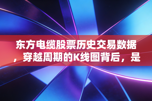 东方电缆股票历史交易数据，穿越周期的K线图背后，是海缆龙头十年的进击与坚守
