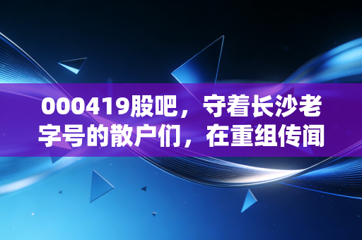 000419股吧，守着长沙老字号的散户们，在重组传闻中熬白了头