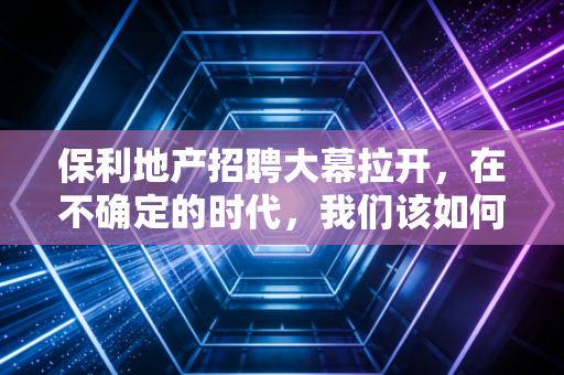 保利地产招聘大幕拉开,在不确定的时代,我们该如何寻找确定的饭碗?