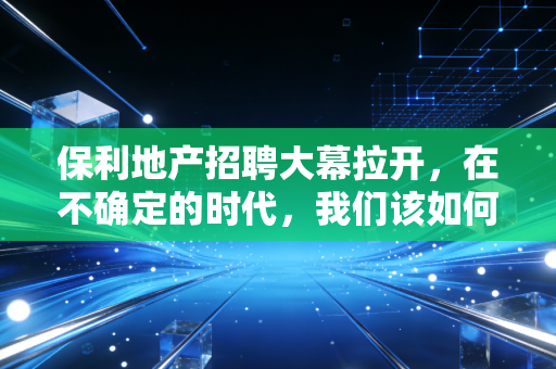 保利地产招聘大幕拉开,在不确定的时代,我们该如何寻找确定的饭碗?