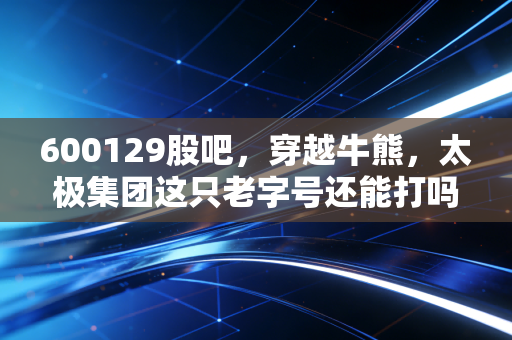 600129股吧,穿越牛熊,太极集团这只老字号还能打吗?