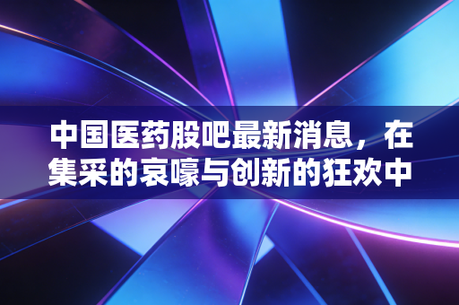 中国医药股吧最新消息,在集采的哀嚎与创新的狂欢中,我们该何去何从?
