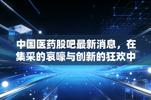 中国医药股吧最新消息，在集采的哀嚎与创新的狂欢中，我们该何去何从？