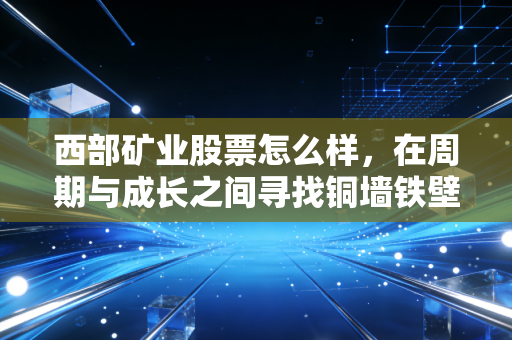 西部矿业股票怎么样,在周期与成长之间寻找铜墙铁壁的确定性