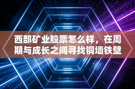 西部矿业股票怎么样，在周期与成长之间寻找铜墙铁壁的确定性