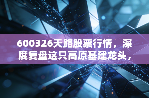 600326天路股票行情,深度复盘这只高原基建龙头,是风口上的猪还是被低估的潜力股?