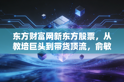 东方财富网新东方股票,从教培巨头到带货顶流,俞敏洪的绝地反击还能走多远?