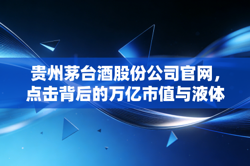 贵州茅台酒股份公司官网，点击背后的万亿市值与液体黄金的数字叙事