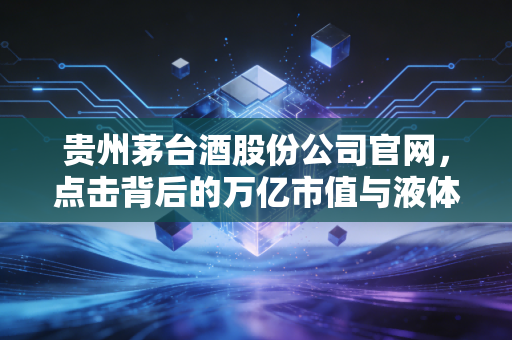 贵州茅台酒股份公司官网，点击背后的万亿市值与液体黄金的数字叙事