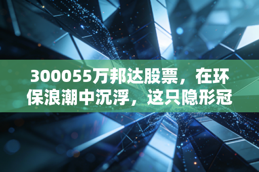 300055万邦达股票，在环保浪潮中沉浮，这只隐形冠军还能撑起多少想象空间？