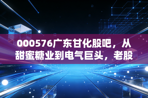 000576广东甘化股吧，从甜蜜糖业到电气巨头，老股民的回忆录与未来展望