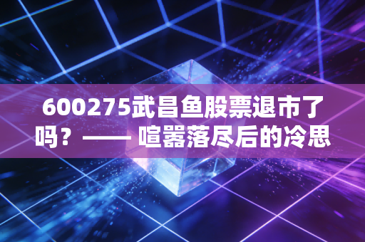 600275武昌鱼股票退市了吗？—— 喧嚣落尽后的冷思考，别再为壳资源买单