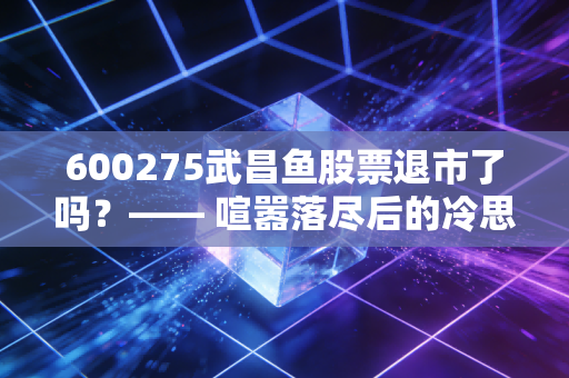 600275武昌鱼股票退市了吗？—— 喧嚣落尽后的冷思考，别再为壳资源买单