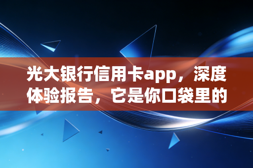 光大银行信用卡app,深度体验报告,它是你口袋里的省钱神器还是广告轰炸机?