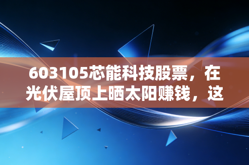 603105芯能科技股票,在光伏屋顶上晒太阳赚钱,这只被遗忘的清洁能源隐形冠军值得重仓吗?