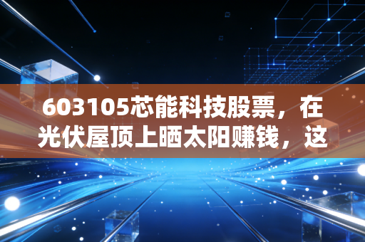 603105芯能科技股票,在光伏屋顶上晒太阳赚钱,这只被遗忘的清洁能源隐形冠军值得重仓吗?