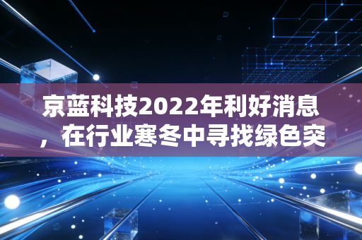 京蓝科技2022年利好消息,在行业寒冬中寻找绿色突围的曙光
