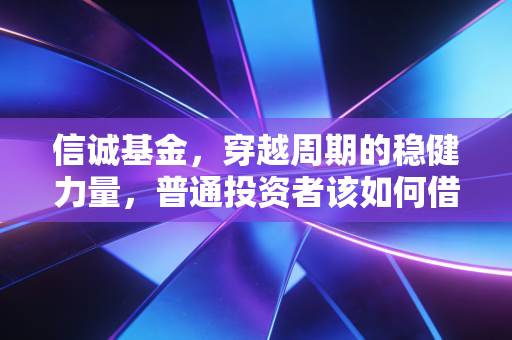 信诚基金,穿越周期的稳健力量,普通投资者该如何借基生财?