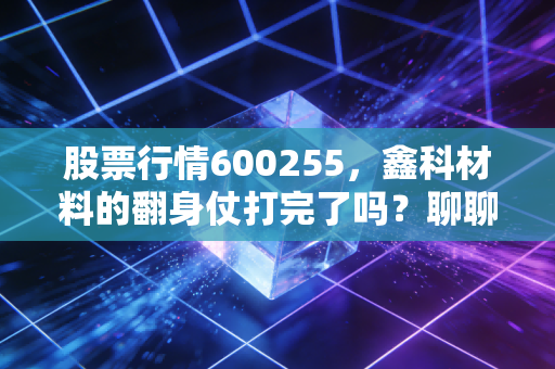 股票行情600255,鑫科材料的翻身仗打完了吗?聊聊这只股背后的门道与机会