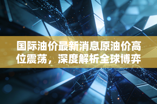 国际油价最新消息原油价高位震荡，深度解析全球博弈下的黑色黄金走向与我们的生活