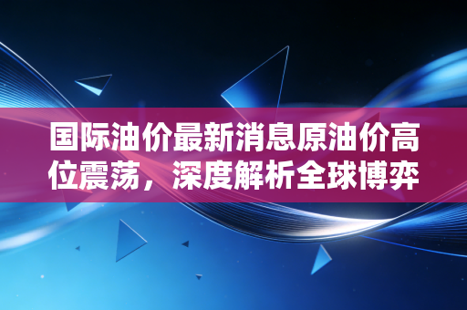 国际油价最新消息原油价高位震荡，深度解析全球博弈下的黑色黄金走向与我们的生活