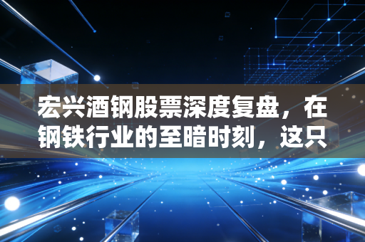宏兴酒钢股票深度复盘,在钢铁行业的至暗时刻,这只西北巨轮还能否乘风破浪?