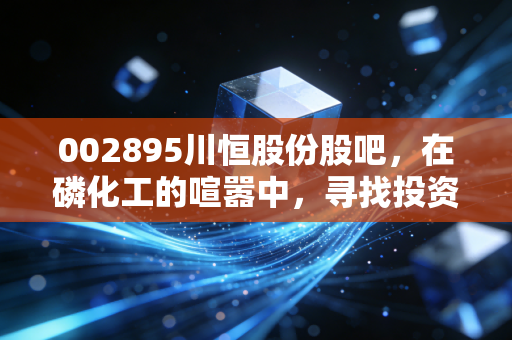 002895川恒股份股吧,在磷化工的喧嚣中,寻找投资的定力