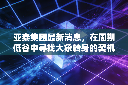 亚泰集团最新消息，在周期低谷中寻找大象转身的契机，普通投资者该如何抉择？